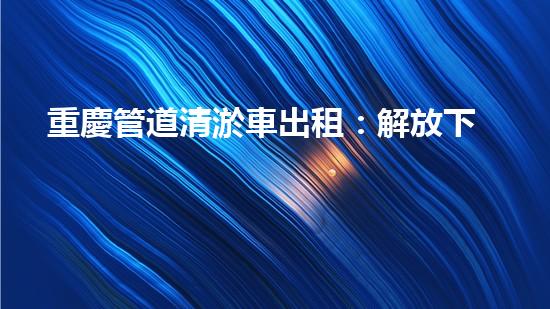 重慶管道清淤車出租：解放下水道的秘密武器！